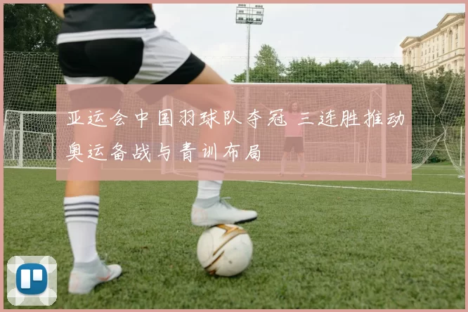 亚运会中国羽球队夺冠 三连胜推动奥运备战与青训布局