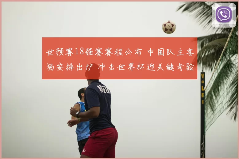 世预赛18强赛赛程公布 中国队主客场安排出炉 冲击世界杯迎关键考验