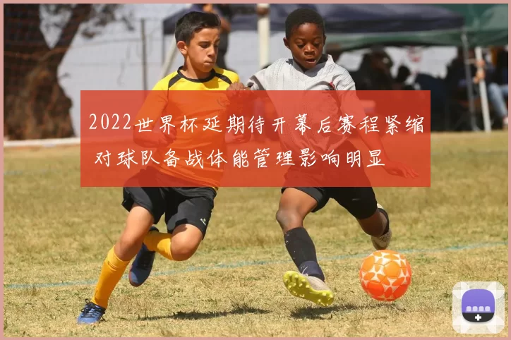 2022世界杯延期待开幕后赛程紧缩 对球队备战体能管理影响明显