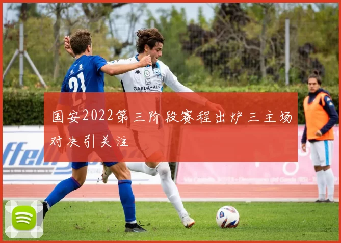 国安2022第三阶段赛程出炉三主场对决引关注