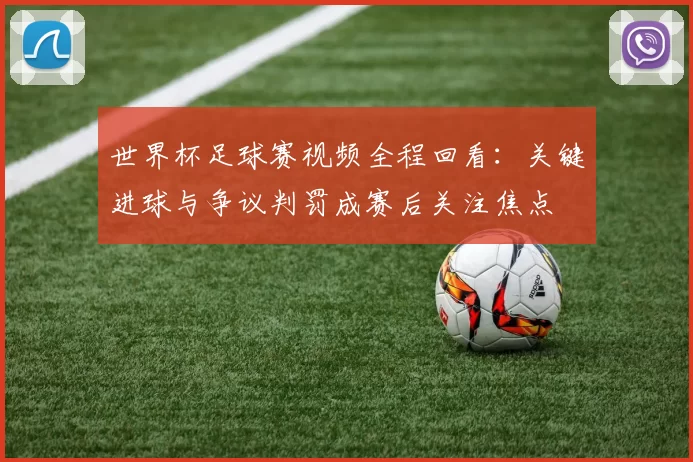世界杯足球赛视频全程回看:关键进球与争议判罚成赛后关注焦点