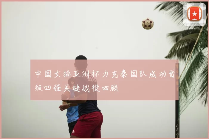 中国女排亚洲杯力克泰国队成功晋级四强关键战役回顾