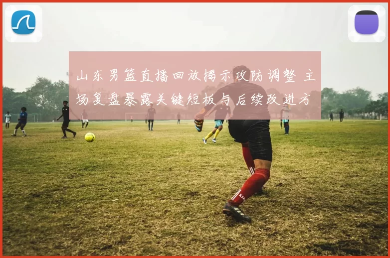 山东男篮直播回放揭示攻防调整 主场复盘暴露关键短板与后续改进方向