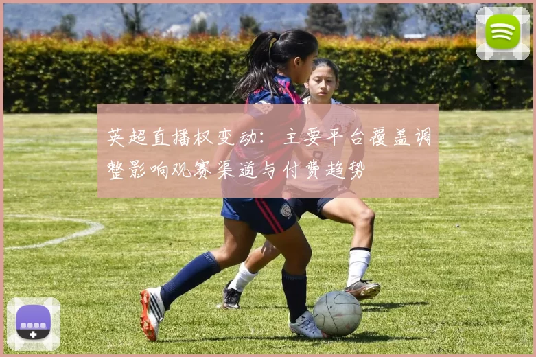 英超直播权变动：主要平台覆盖调整影响观赛渠道与付费趋势
