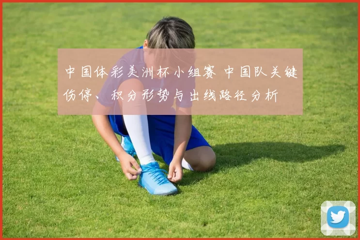 中国体彩美洲杯小组赛 中国队关键伤停、积分形势与出线路径分析