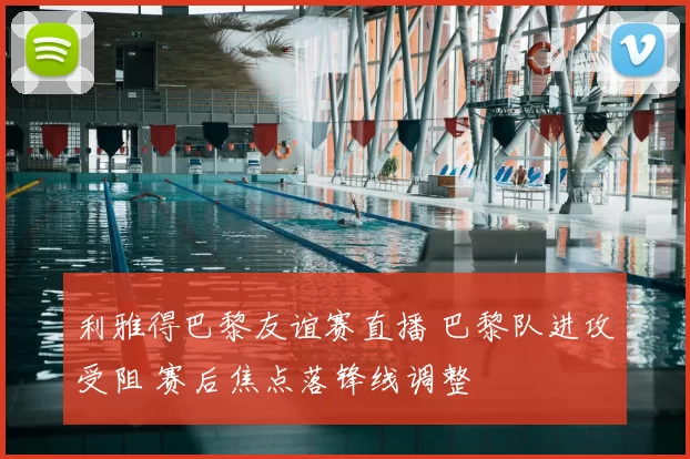 利雅得巴黎友谊赛直播 巴黎队进攻受阻 赛后焦点落锋线调整