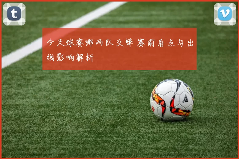 今天球赛哪两队交锋 赛前看点与出线影响解析