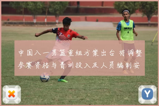 中国八一男篮重组方案出台 将调整参赛资格与青训投入及人员编制安排