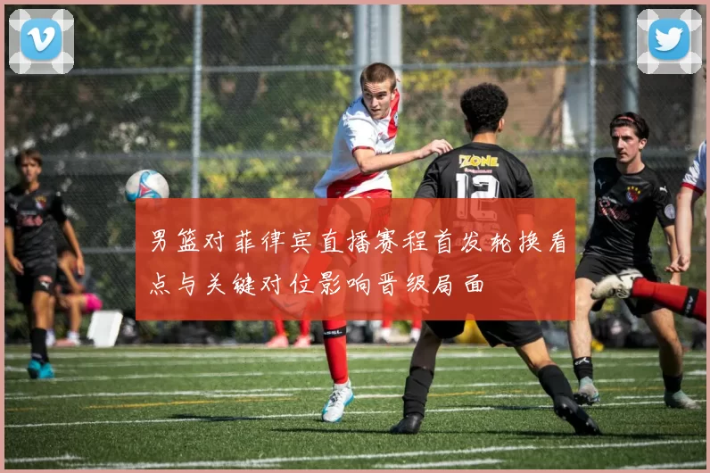男篮对菲律宾直播赛程首发轮换看点与关键对位影响晋级局面