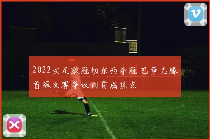 2022女足欧冠切尔西夺冠 巴萨无缘首冠决赛争议判罚成焦点