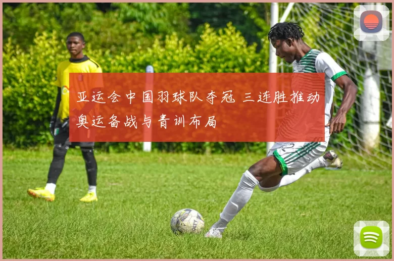 亚运会中国羽球队夺冠 三连胜推动奥运备战与青训布局