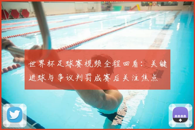 世界杯足球赛视频全程回看:关键进球与争议判罚成赛后关注焦点