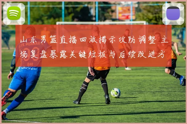 山东男篮直播回放揭示攻防调整 主场复盘暴露关键短板与后续改进方向