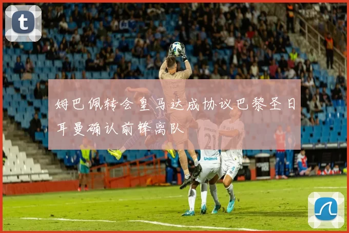 姆巴佩转会皇马达成协议巴黎圣日耳曼确认前锋离队