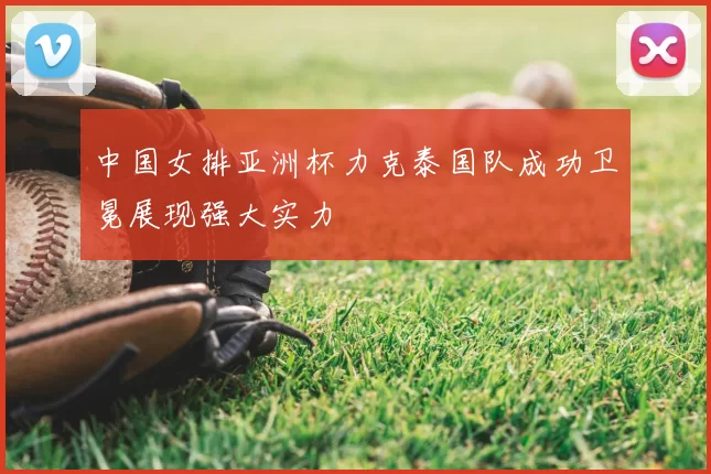 中国女排亚洲杯力克泰国队成功卫冕展现强大实力