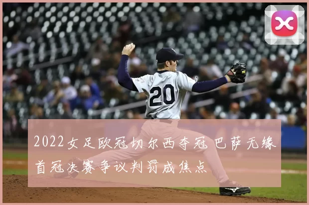 2022女足欧冠切尔西夺冠 巴萨无缘首冠决赛争议判罚成焦点