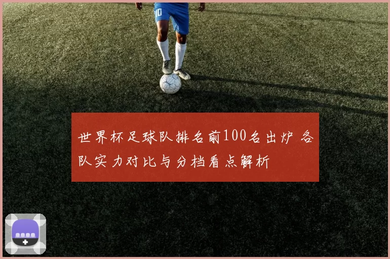 世界杯足球队排名前100名出炉 各队实力对比与分档看点解析