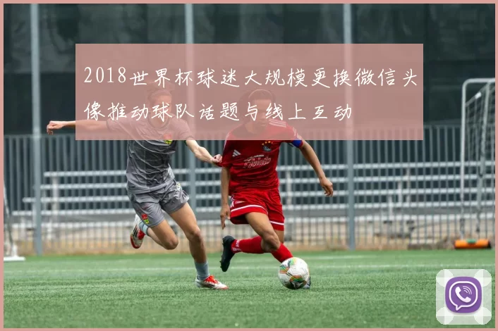 2018世界杯球迷大规模更换微信头像推动球队话题与线上互动