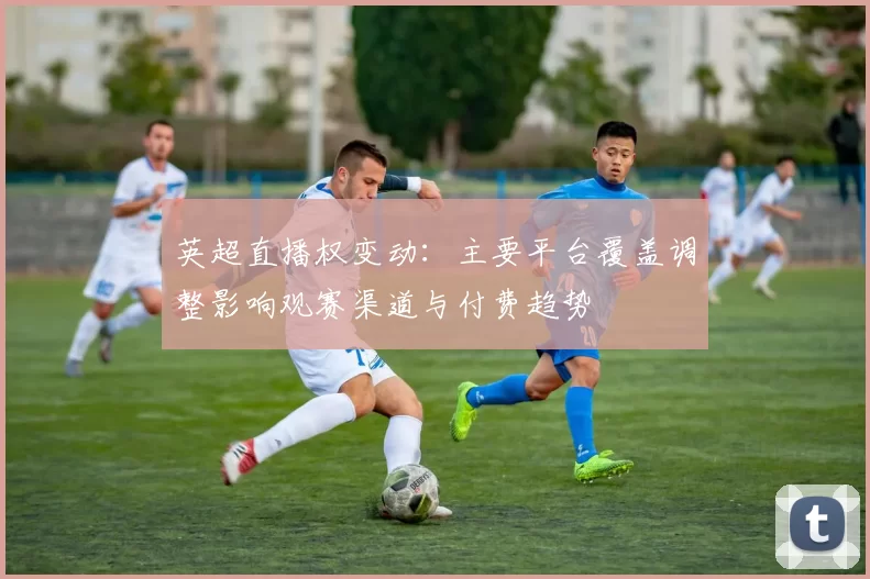 英超直播权变动：主要平台覆盖调整影响观赛渠道与付费趋势