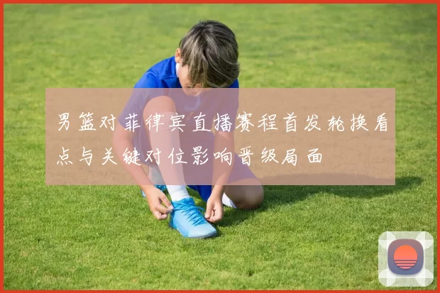 男篮对菲律宾直播赛程首发轮换看点与关键对位影响晋级局面