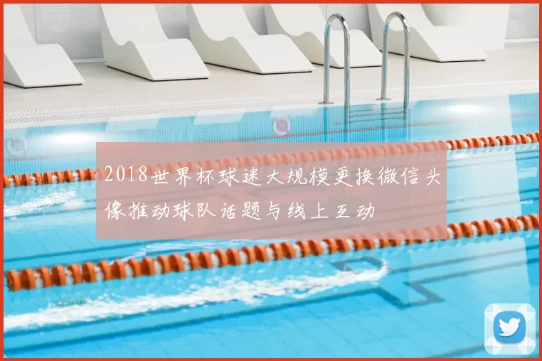 2018世界杯球迷大规模更换微信头像推动球队话题与线上互动