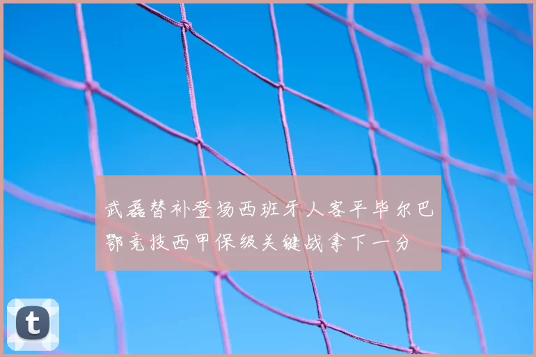 武磊替补登场西班牙人客平毕尔巴鄂竞技西甲保级关键战拿下一分