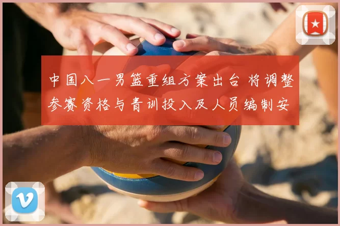 中国八一男篮重组方案出台 将调整参赛资格与青训投入及人员编制安排