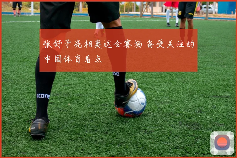 张舒予亮相奥运会赛场 备受关注的中国体育看点