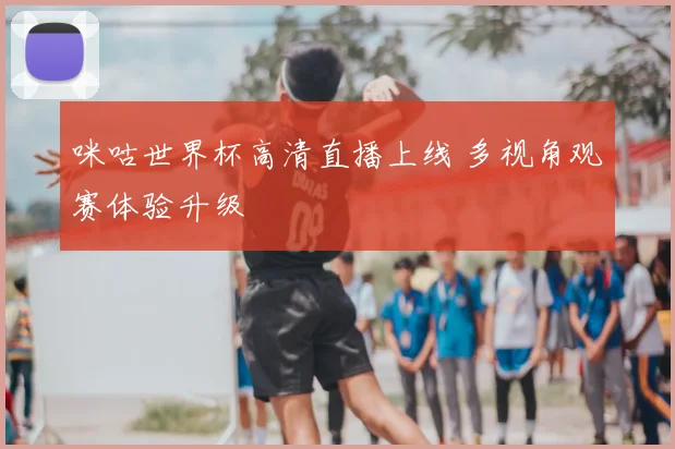 咪咕世界杯高清直播上线 多视角观赛体验升级