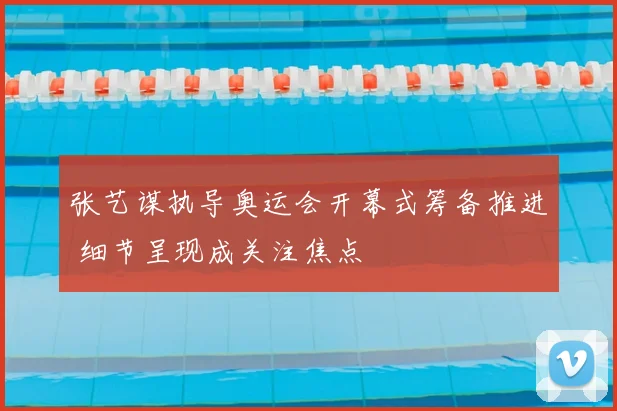 张艺谋执导奥运会开幕式筹备推进 细节呈现成关注焦点
