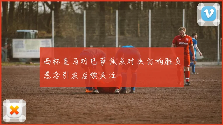 西杯皇马对巴萨焦点对决打响胜负悬念引发后续关注