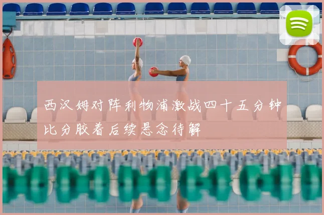 西汉姆对阵利物浦激战四十五分钟比分胶着后续悬念待解