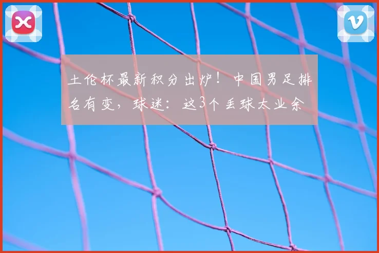 土伦杯最新积分出炉！中国男足排名有变，球迷：这3个丢球太业余