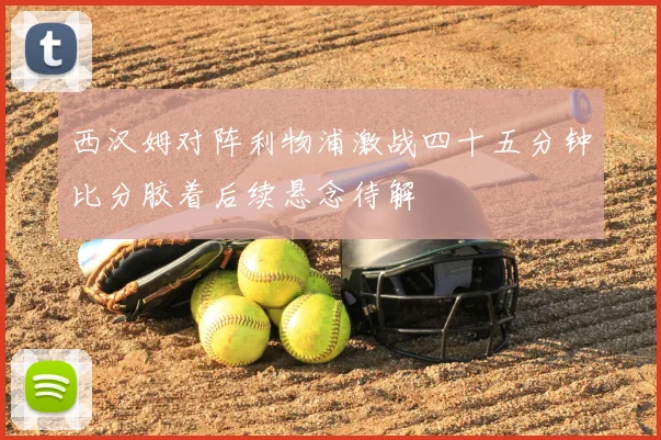 西汉姆对阵利物浦激战四十五分钟比分胶着后续悬念待解